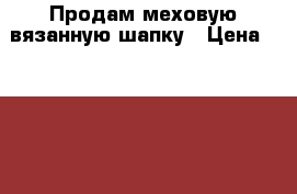 Продам меховую-вязанную шапку › Цена ­ 3 000 - Красноярский край, Канский р-н, Канск г. Одежда, обувь и аксессуары » Женская одежда и обувь   . Красноярский край